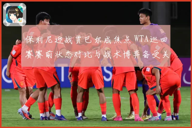 保利尼迎战贾巴尔成焦点 WTA巡回赛赛前状态对比与战术博弈备受关注