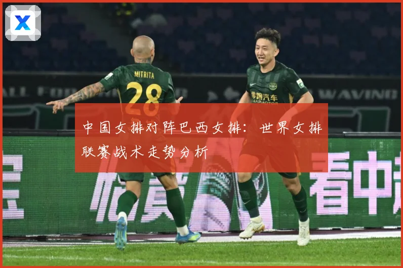 中国女排对阵巴西女排：世界女排联赛战术走势分析