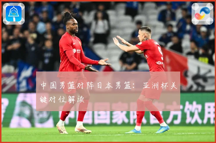 中国男篮对阵日本男篮：亚洲杯关键对位解读