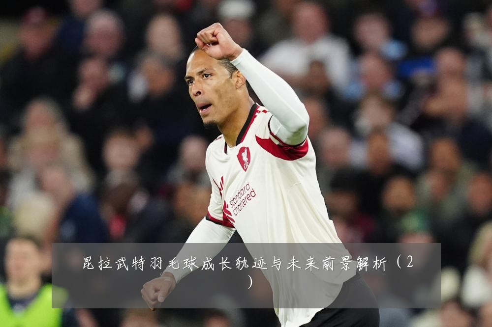 昆拉武特羽毛球成长轨迹与未来前景解析（2）